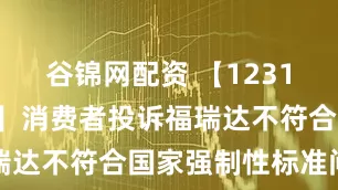 谷锦网配资 【12315投诉公示】消费者投诉福瑞达不符合国家强制性标准问题