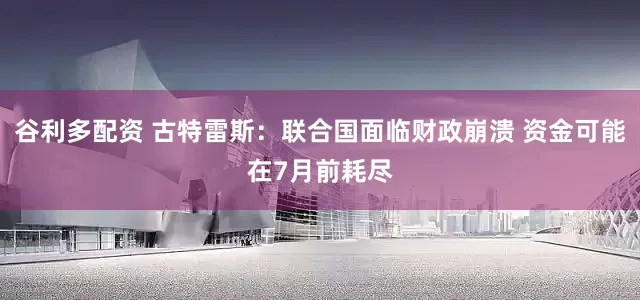 谷利多配资 古特雷斯：联合国面临财政崩溃 资金可能在7月前耗尽